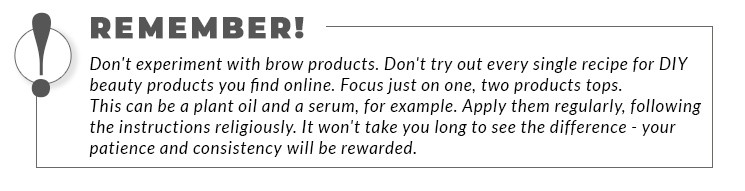 A bordered statement: Remember! Don't experiment with brow products. Don't try out every single recipe for DIY beauty products you find online. Focus just on one, two products tops. This can be a plant oil and a serum, for example. Apply them regularly, following the instructions religiously. It won't take you long to see the difference - your patience and consistency will be rewarded.